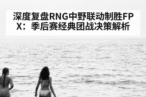 深度复盘RNG中野联动制胜FPX：季后赛经典团战决策解析