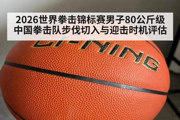 2026世界拳击锦标赛男子80公斤级中国拳击队步伐切入与迎击时机评估