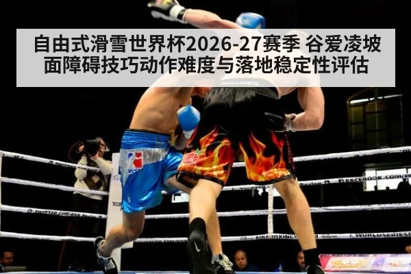 自由式滑雪世界杯2026-27赛季 谷爱凌坡面障碍技巧动作难度与落地稳定性评估